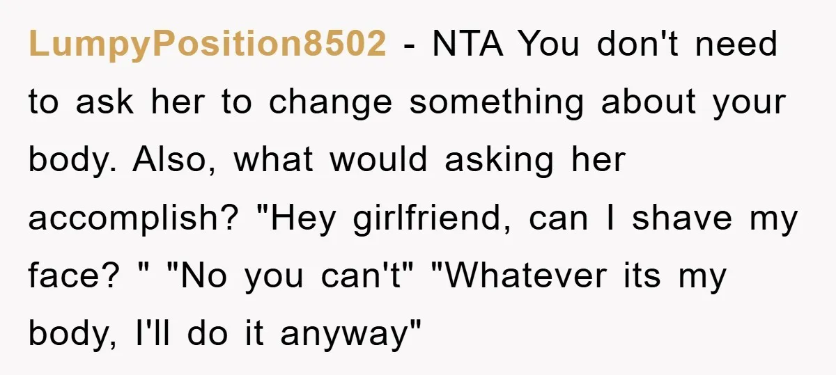 LumpyPosition8502 − NTA You don't need to ask her to change something about your body. Also, what would asking her accomplish? "Hey girlfriend, can I shave my face? " "No...