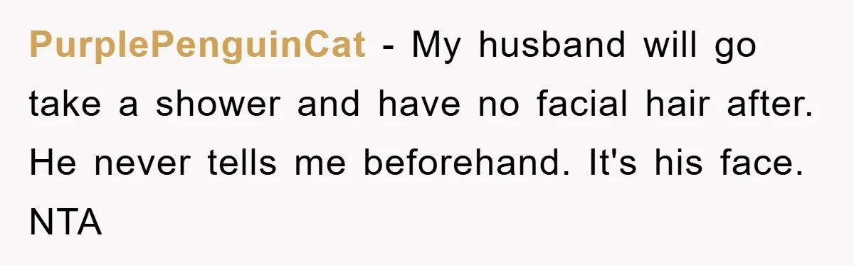 PurplePenguinCat − My husband will go take a shower and have no facial hair after. He never tells me beforehand. It's his face. NTA