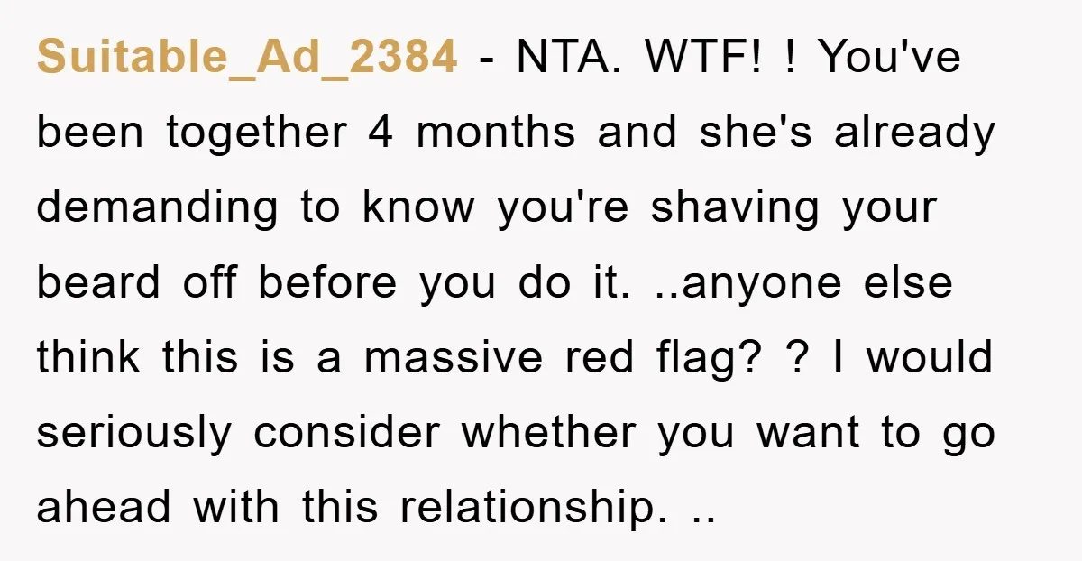 Suitable_Ad_2384 − NTA. WTF! ! You've been together 4 months and she's already demanding to know you're shaving your beard off before you do it. ..anyone else think this is...