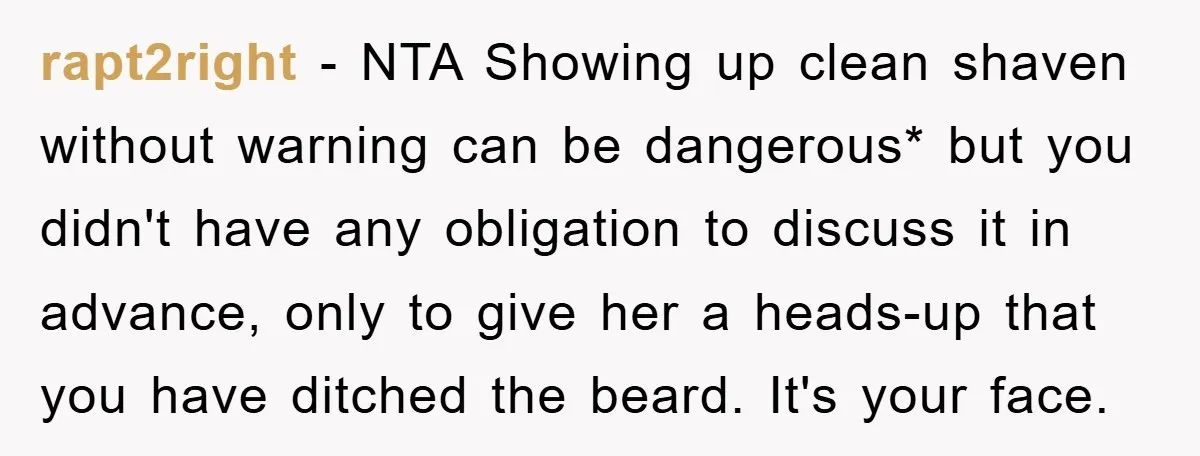 rapt2right − NTA Showing up clean shaven without warning can be dangerous* but you didn't have any obligation to discuss it in advance, only to give her a heads-up that...