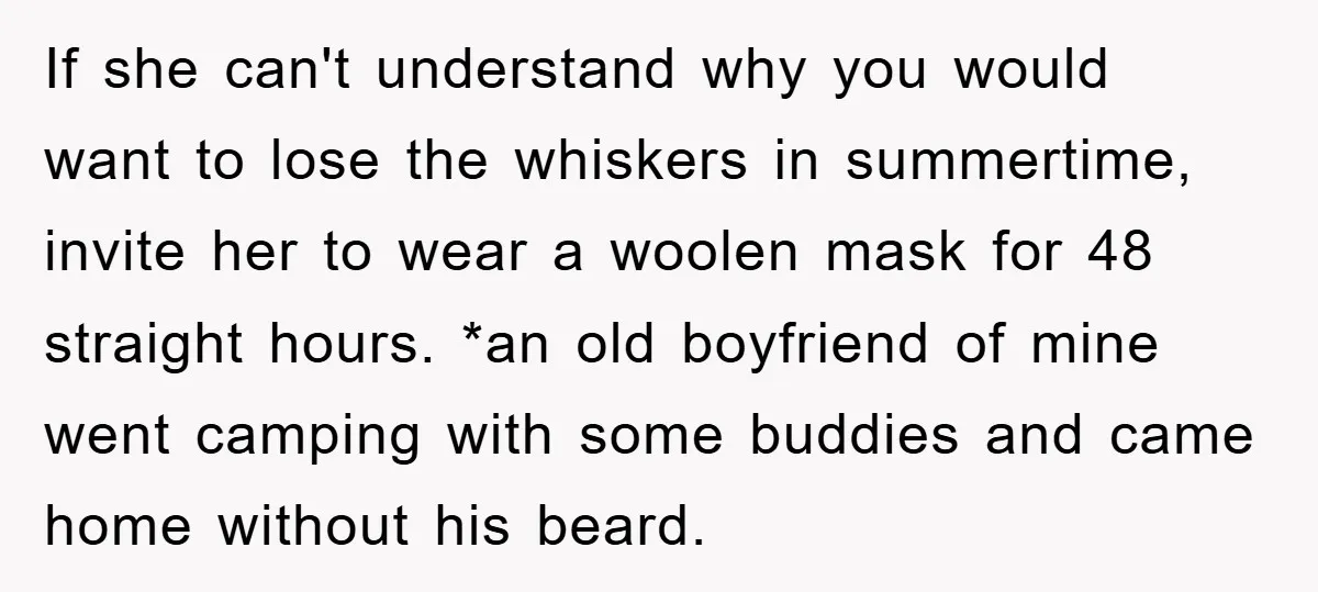 If she can't understand why you would want to lose the whiskers in summertime, invite her to wear a woolen mask for 48 straight hours. *an old boyfriend of mine...