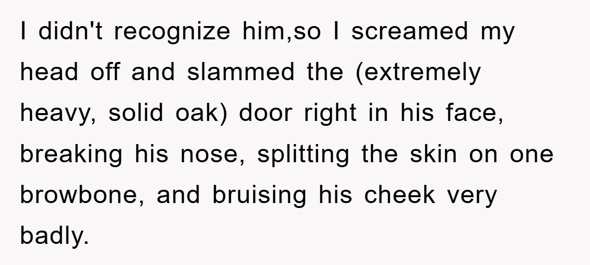 I didn't recognize him,so I screamed my head off and slammed the (extremely heavy, solid oak) door right in his face, breaking his nose, splitting the skin on one browbone,...