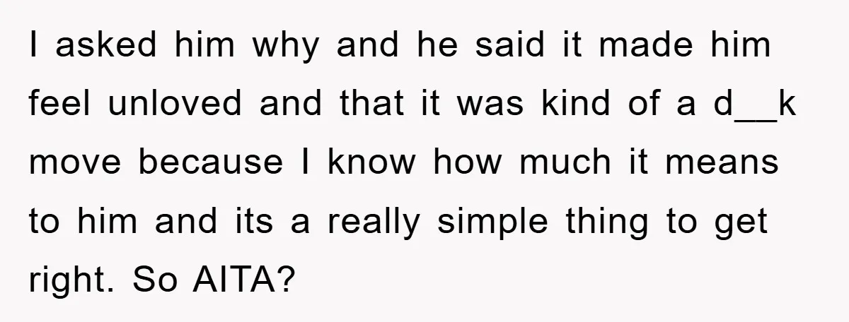 I asked him why and he said it made him feel unloved and that it was kind of a d__k move because I know how much it means to him...