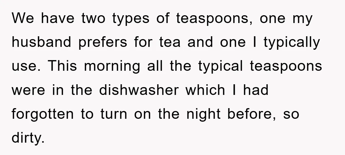 We have two types of teaspoons, one my husband prefers for tea and one I typically use. This morning all the typical teaspoons were in the dishwasher which I had...