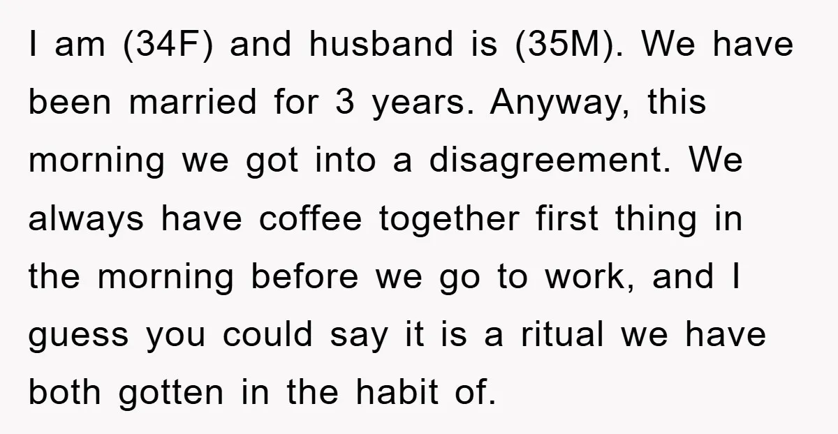 I am (34F) and husband is (35M). We have been married for 3 years. Anyway, this morning we got into a disagreement. We always have coffee together first thing in...