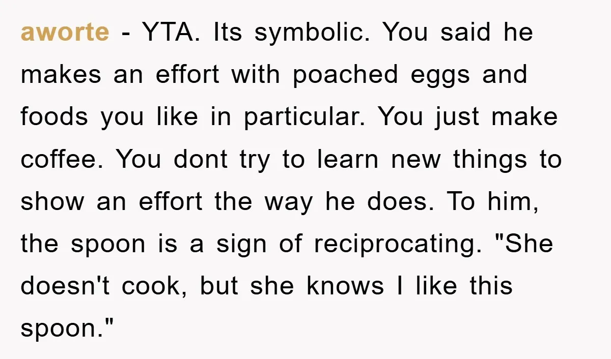aworte − YTA. Its symbolic. You said he makes an effort with poached eggs and foods you like in particular. You just make coffee. You dont try to learn new...