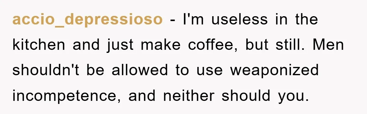 accio_depressioso − I'm useless in the kitchen and just make coffee, but still. Men shouldn't be allowed to use weaponized incompetence, and neither should you.