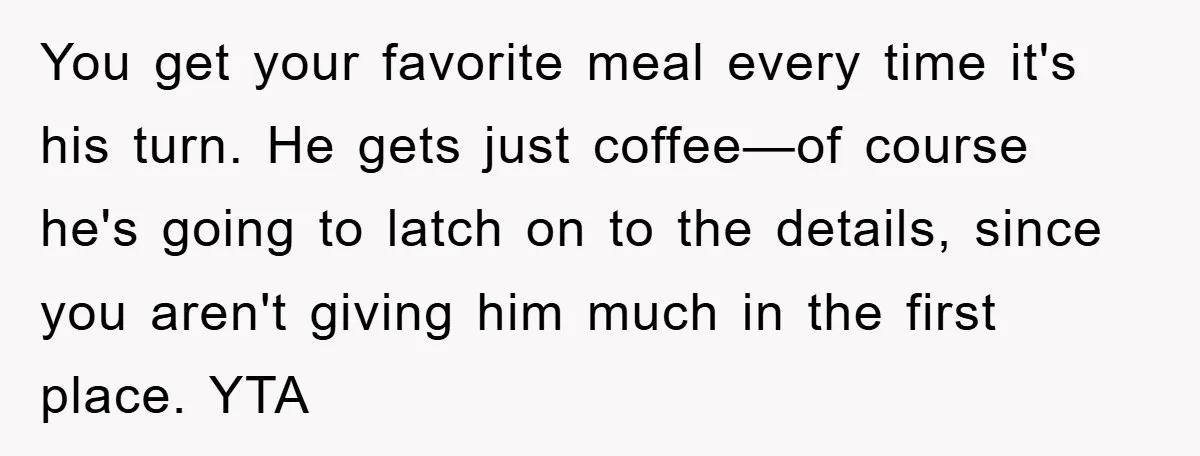 You get your favorite meal every time it's his turn. He gets just coffee—of course he's going to latch on to the details, since you aren't giving him much in...