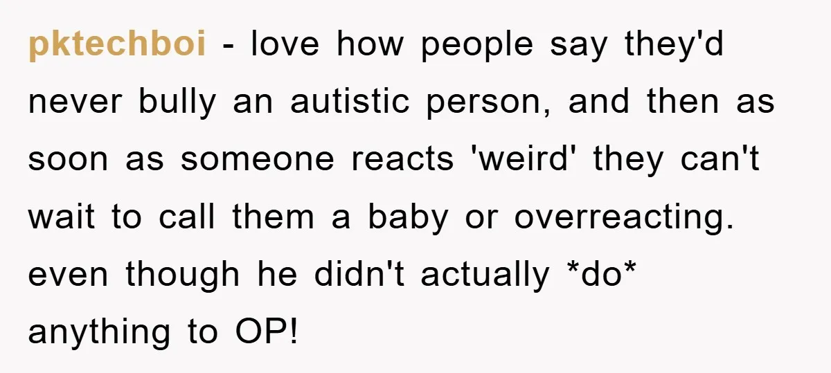 pktechboi − love how people say they'd never bully an autistic person, and then as soon as someone reacts 'weird' they can't wait to call them a baby or overreacting....