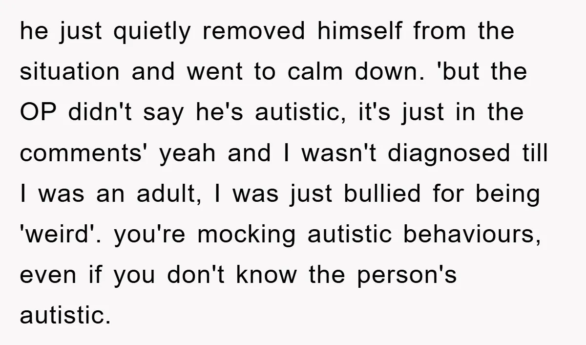 he just quietly removed himself from the situation and went to calm down. 'but the OP didn't say he's autistic, it's just in the comments' yeah and I wasn't diagnosed...