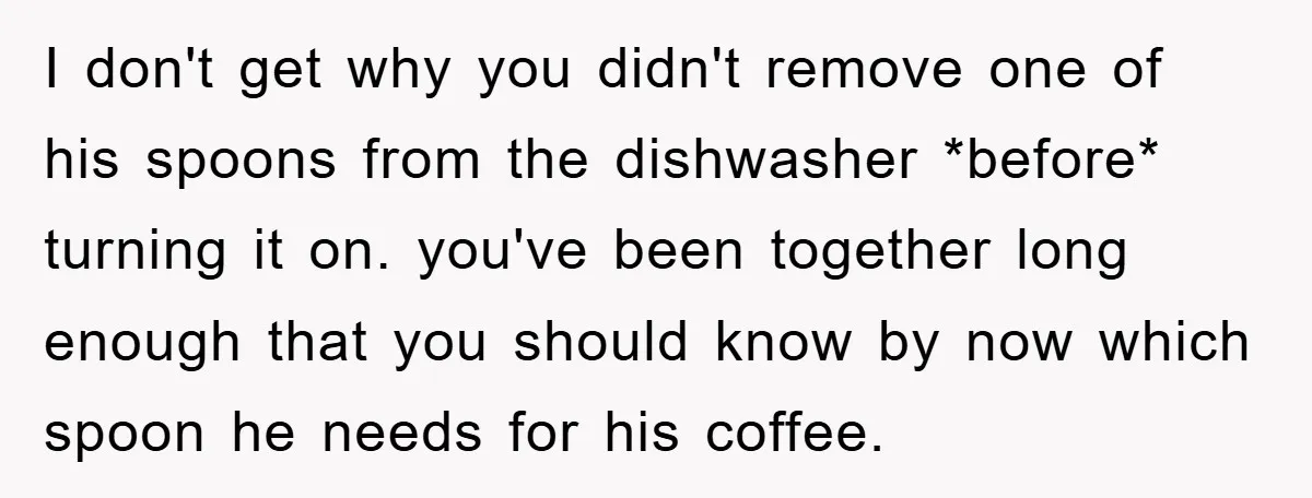 I don't get why you didn't remove one of his spoons from the dishwasher *before* turning it on. you've been together long enough that you should know by now which...
