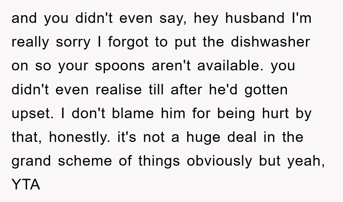 and you didn't even say, hey husband I'm really sorry I forgot to put the dishwasher on so your spoons aren't available. you didn't even realise till after he'd gotten...