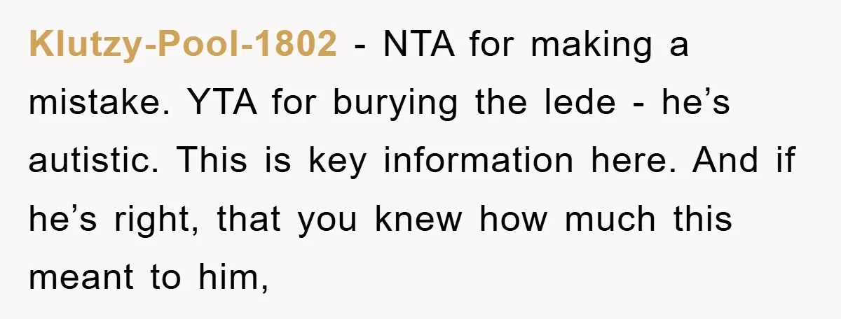 Klutzy-Pool-1802 − NTA for making a mistake. YTA for burying the lede - he’s autistic. This is key information here. And if he’s right, that you knew how much this...