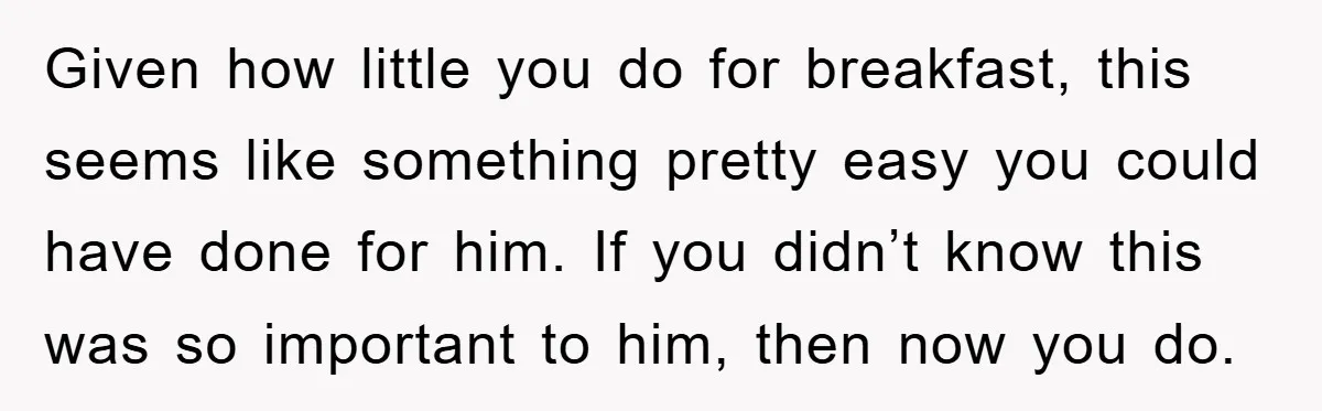 Given how little you do for breakfast, this seems like something pretty easy you could have done for him. If you didn’t know this was so important to him, then...