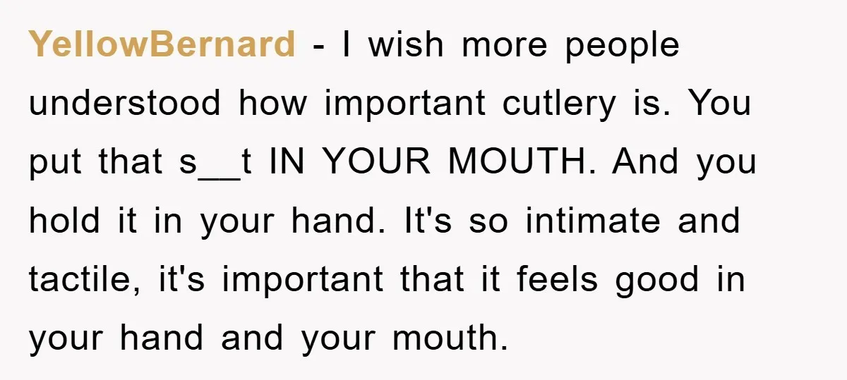 YellowBernard − I wish more people understood how important cutlery is. You put that s__t IN YOUR MOUTH. And you hold it in your hand. It's so intimate and tactile,...