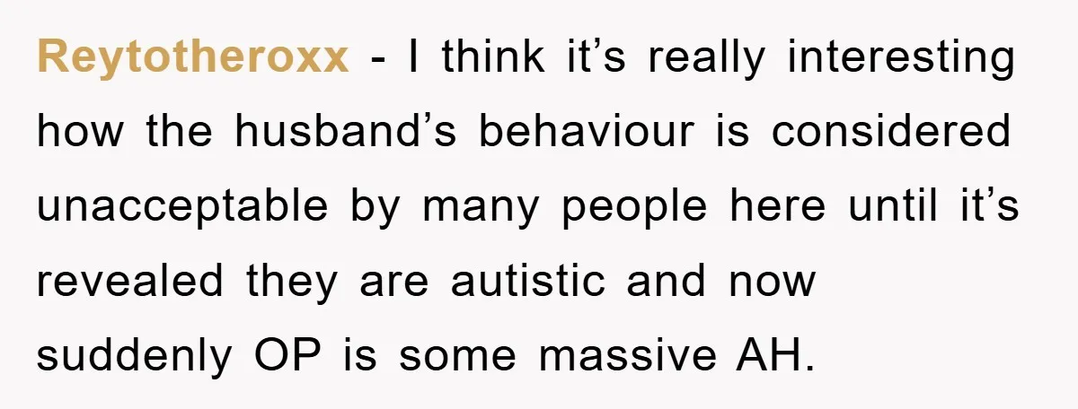 Reytotheroxx − I think it’s really interesting how the husband’s behaviour is considered unacceptable by many people here until it’s revealed they are autistic and now suddenly OP is some...