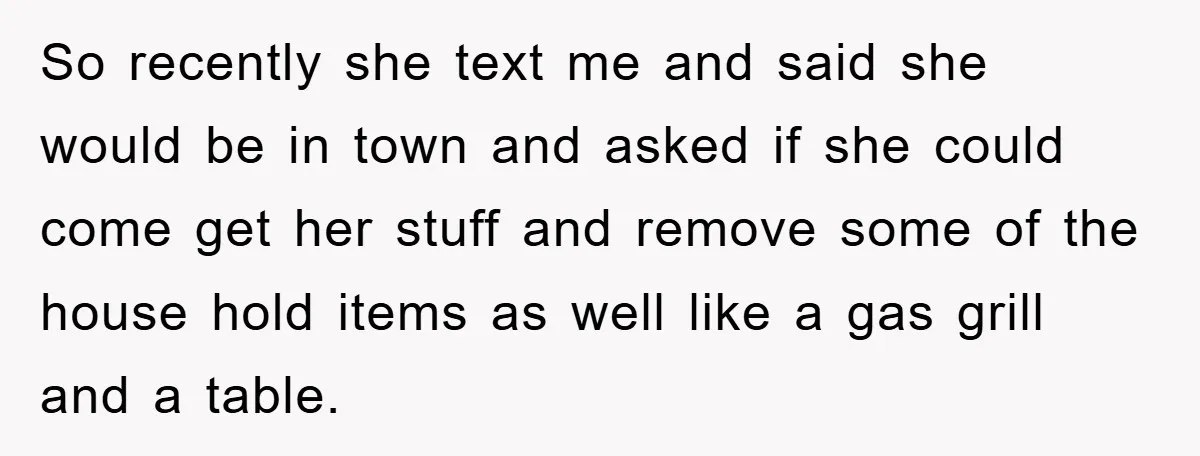 So recently she text me and said she would be in town and asked if she could come get her stuff and remove some of the house hold items as...