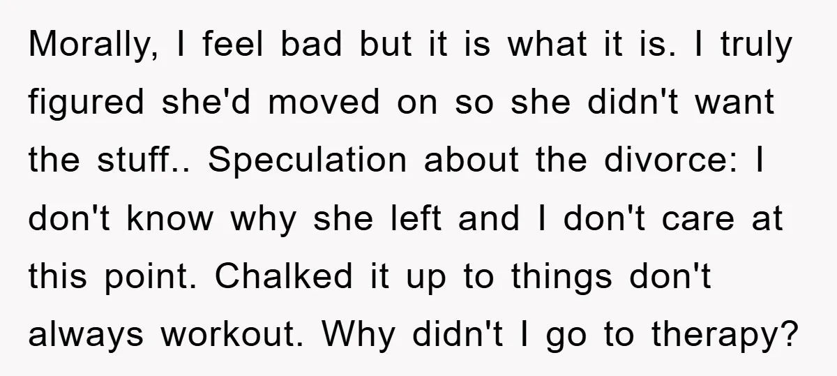 Morally, I feel bad but it is what it is. I truly figured she'd moved on so she didn't want the stuff.. Speculation about the divorce: I don't know why...