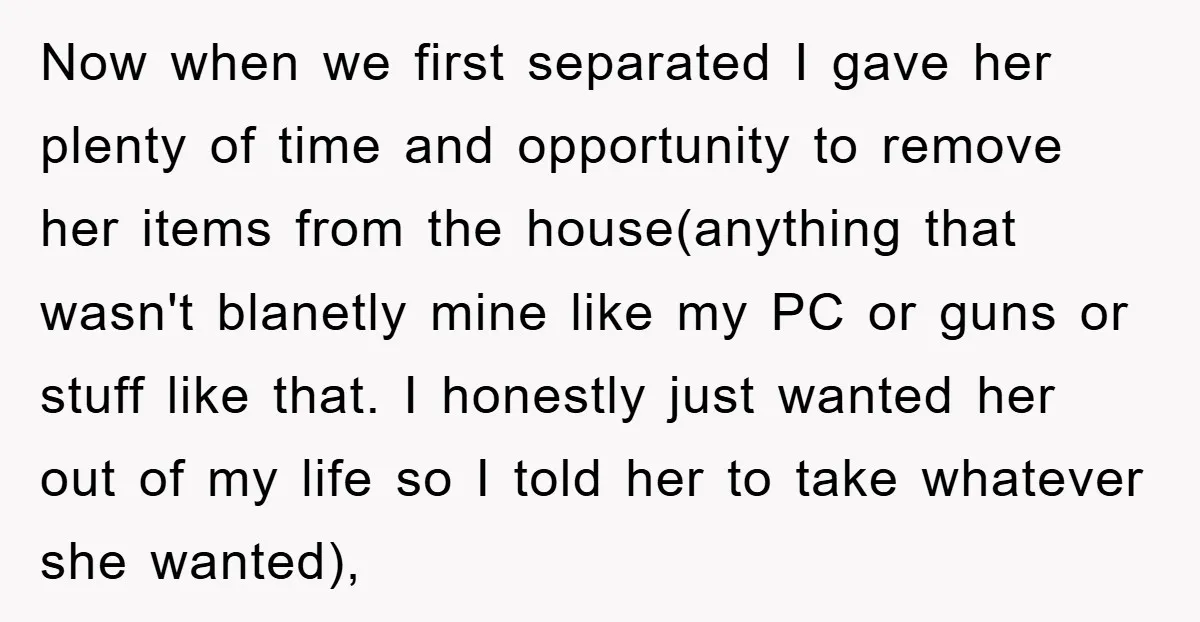 Now when we first separated I gave her plenty of time and opportunity to remove her items from the house(anything that wasn't blanetly mine like my PC or guns or...