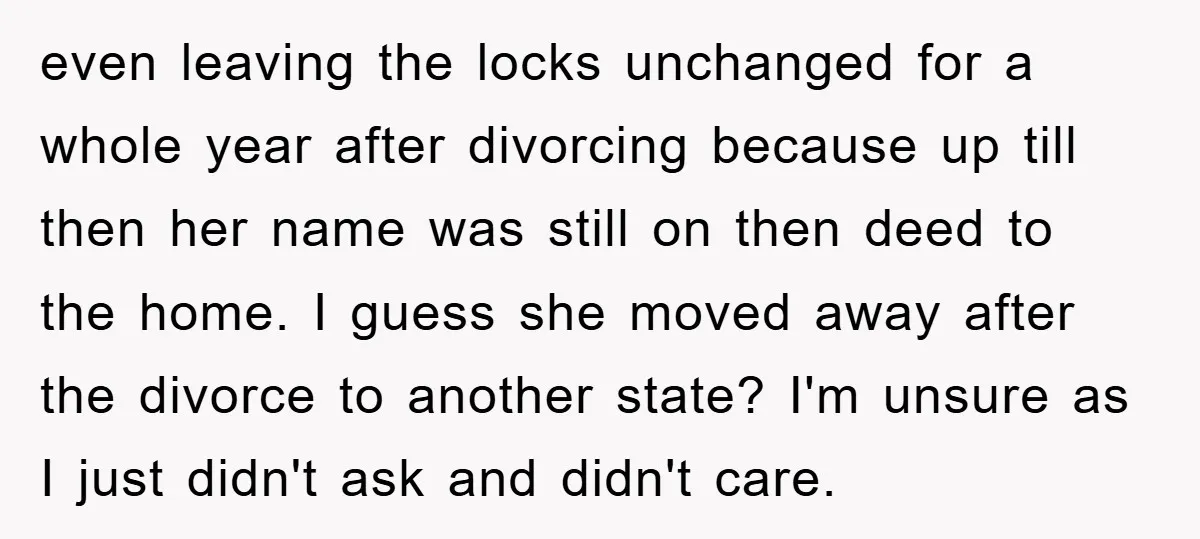 even leaving the locks unchanged for a whole year after divorcing because up till then her name was still on then deed to the home. I guess she moved away...