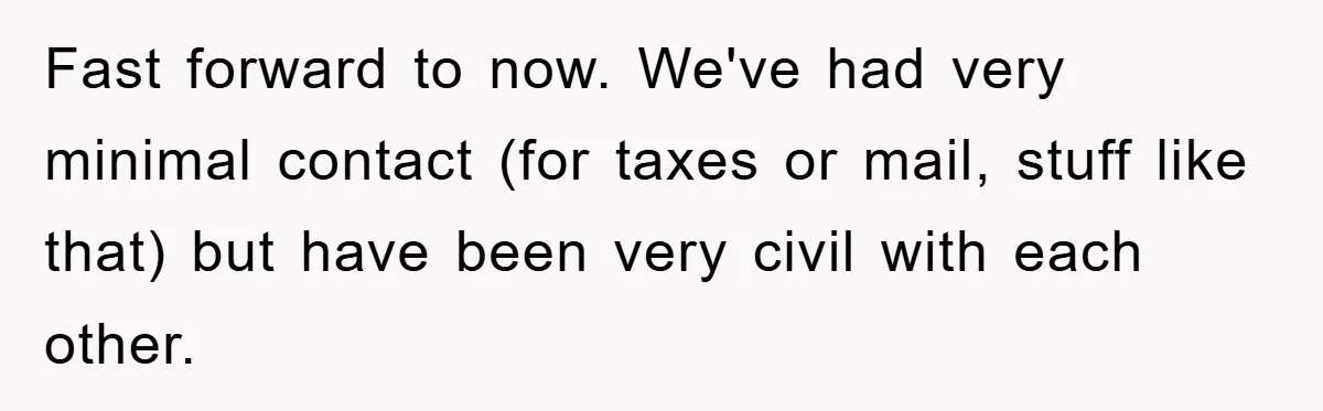 Fast forward to now. We've had very minimal contact (for taxes or mail, stuff like that) but have been very civil with each other.
