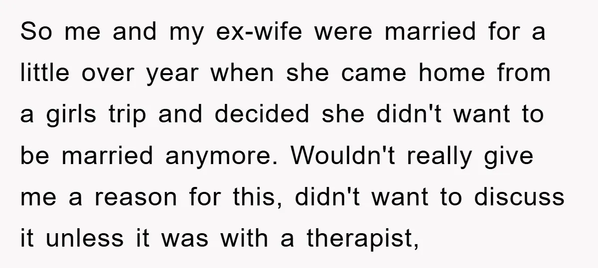 So me and my ex-wife were married for a little over year when she came home from a girls trip and decided she didn't want to be married anymore. Wouldn't...