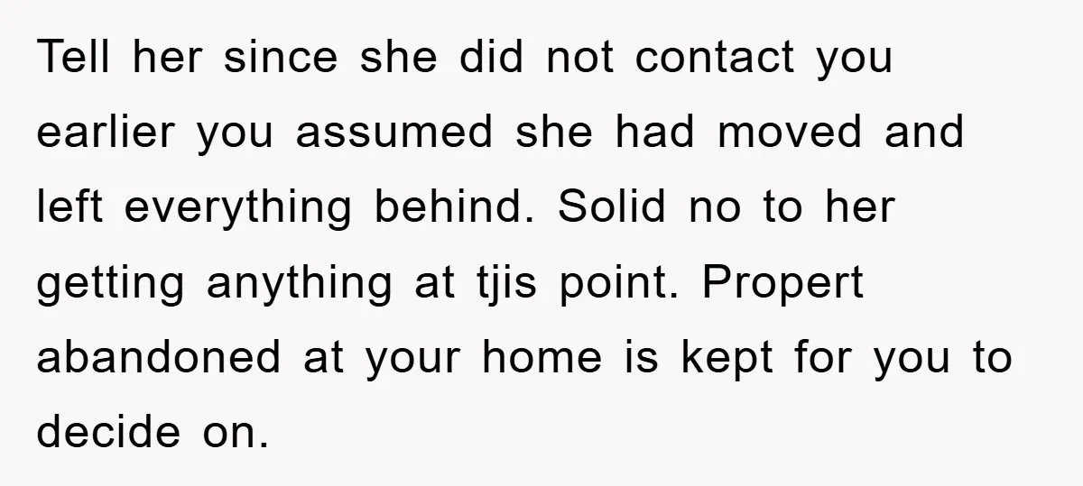 Tell her since she did not contact you earlier you assumed she had moved and left everything behind. Solid no to her getting anything at tjis point. Propert abandoned at...