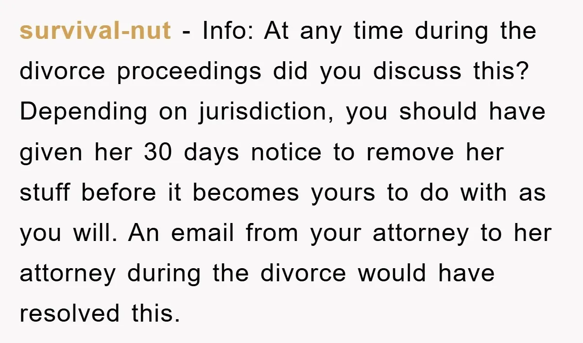 survival-nut − Info: At any time during the divorce proceedings did you discuss this? Depending on jurisdiction, you should have given her 30 days notice to remove her stuff before...