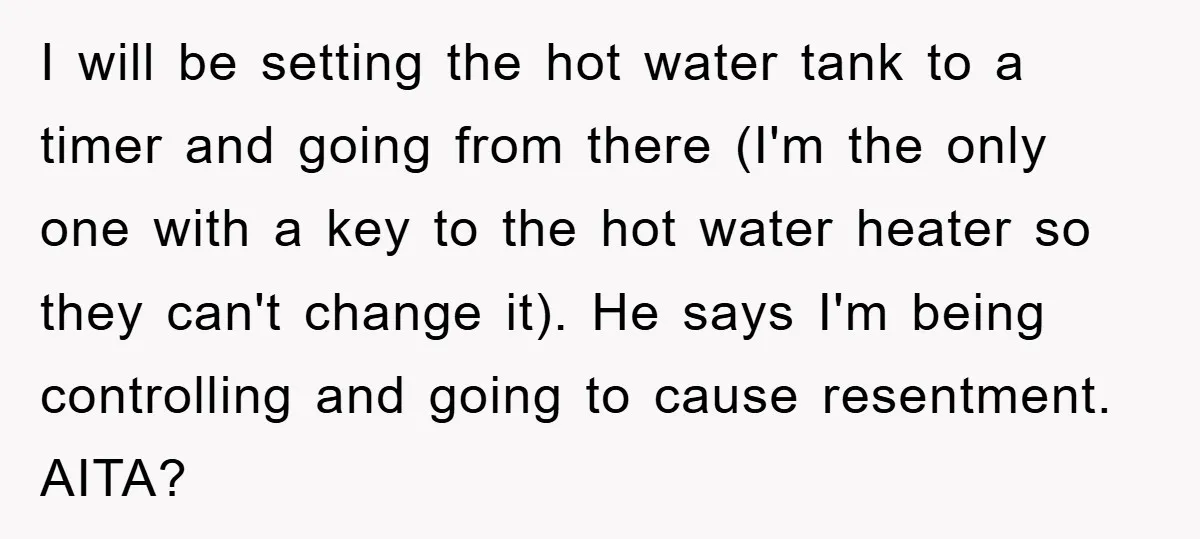 I will be setting the hot water tank to a timer and going from there (I'm the only one with a key to the hot water heater so they can't...