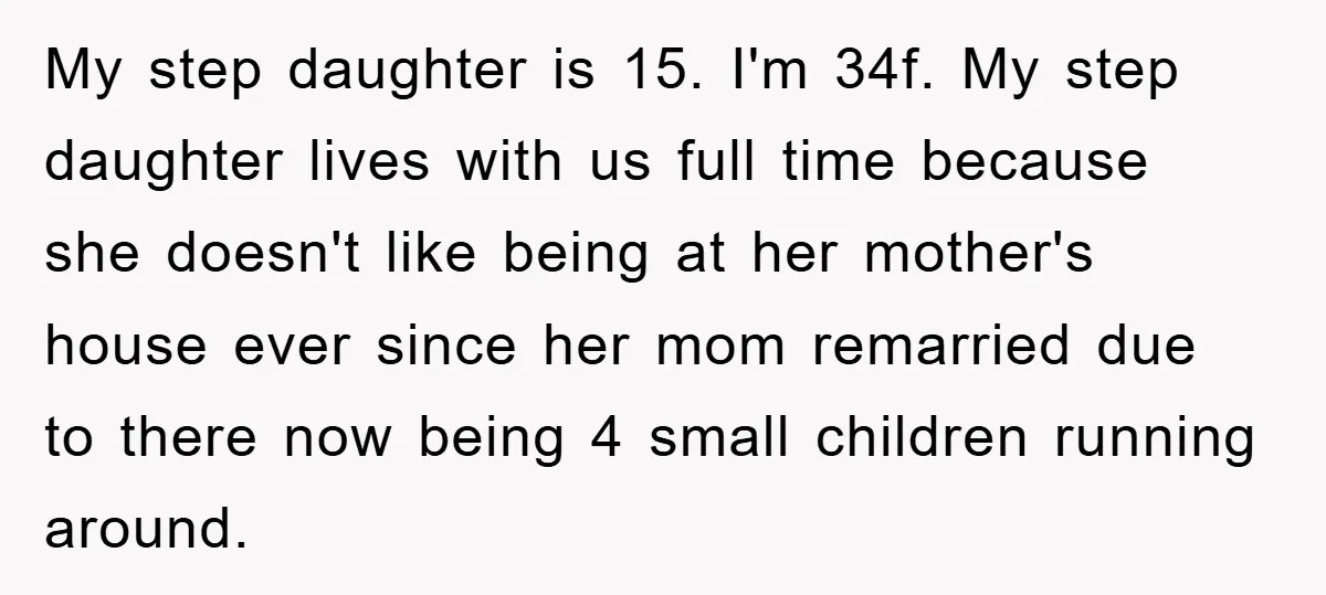 My step daughter is 15. I'm 34f. My step daughter lives with us full time because she doesn't like being at her mother's house ever since her mom remarried due...