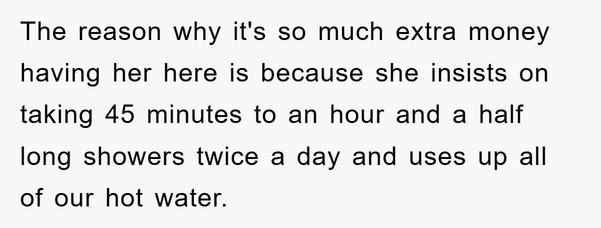 The reason why it's so much extra money having her here is because she insists on taking 45 minutes to an hour and a half long showers twice a day...