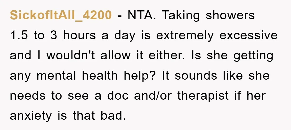 SickofItAll_4200 − NTA. Taking showers 1.5 to 3 hours a day is extremely excessive and I wouldn't allow it either. Is she getting any mental health help? It sounds like...