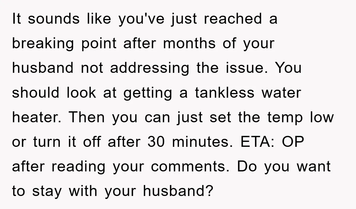 It sounds like you've just reached a breaking point after months of your husband not addressing the issue. You should look at getting a tankless water heater. Then you can...