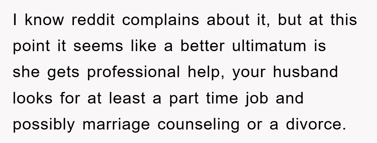 I know reddit complains about it, but at this point it seems like a better ultimatum is she gets professional help, your husband looks for at least a part time...