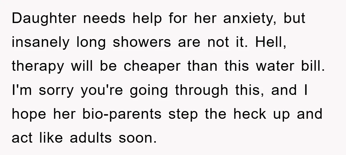 Daughter needs help for her anxiety, but insanely long showers are not it. Hell, therapy will be cheaper than this water bill. I'm sorry you're going through this, and I...