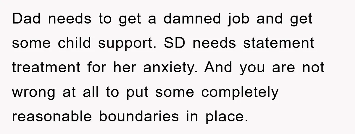 Dad needs to get a damned job and get some child support. SD needs statement treatment for her anxiety. And you are not wrong at all to put some completely...
