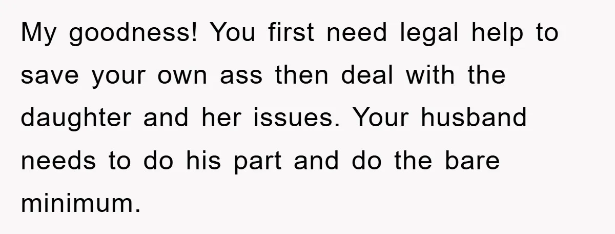 My goodness! You first need legal help to save your own ass then deal with the daughter and her issues. Your husband needs to do his part and do the...