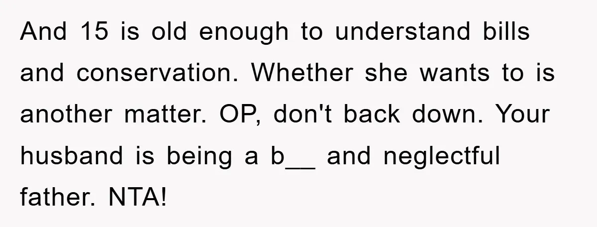 And 15 is old enough to understand bills and conservation. Whether she wants to is another matter. OP, don't back down. Your husband is being a b__ and neglectful father....