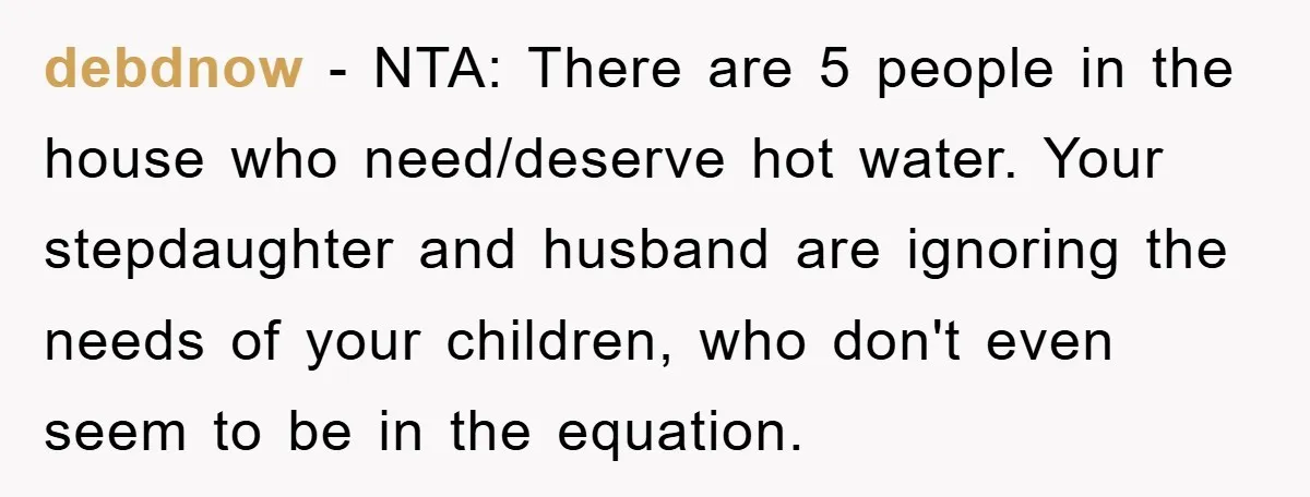 debdnow − NTA: There are 5 people in the house who need/deserve hot water. Your stepdaughter and husband are ignoring the needs of your children, who don't even seem to...