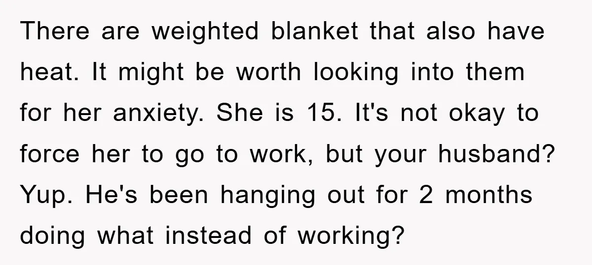There are weighted blanket that also have heat. It might be worth looking into them for her anxiety. She is 15. It's not okay to force her to go to...