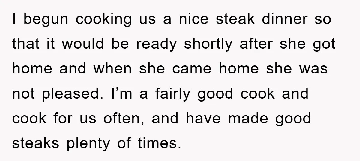 I begun cooking us a nice steak dinner so that it would be ready shortly after she got home and when she came home she was not pleased. I’m a...