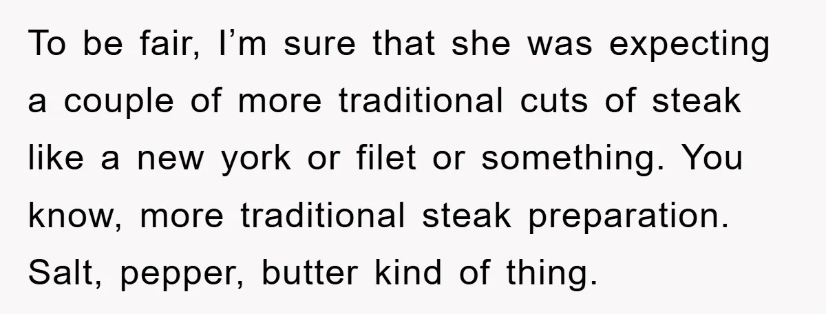 To be fair, I’m sure that she was expecting a couple of more traditional cuts of steak like a new york or filet or something. You know, more traditional steak...