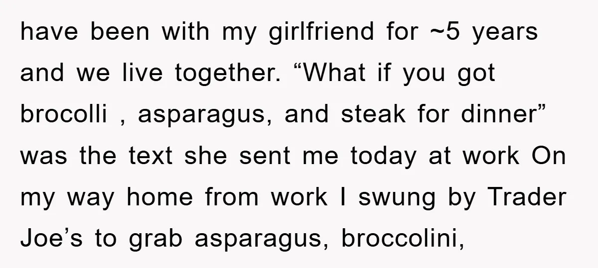 have been with my girlfriend for ~5 years and we live together. “What if you got brocolli , asparagus, and steak for dinner” was the text she sent me today...
