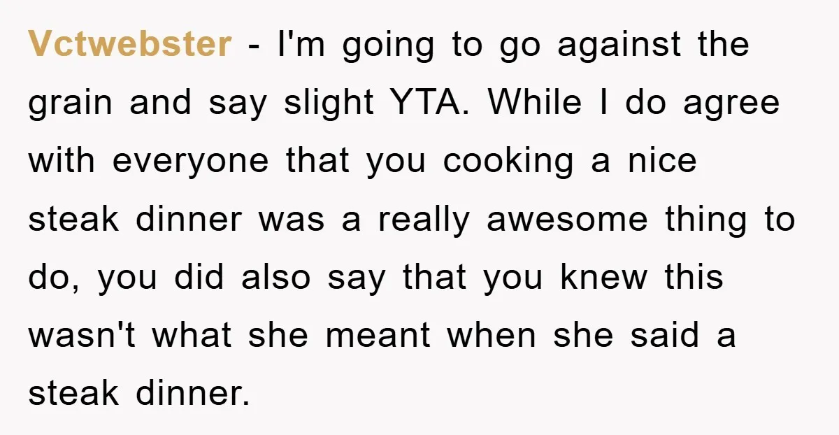 Vctwebster − I'm going to go against the grain and say slight YTA. While I do agree with everyone that you cooking a nice steak dinner was a really awesome...