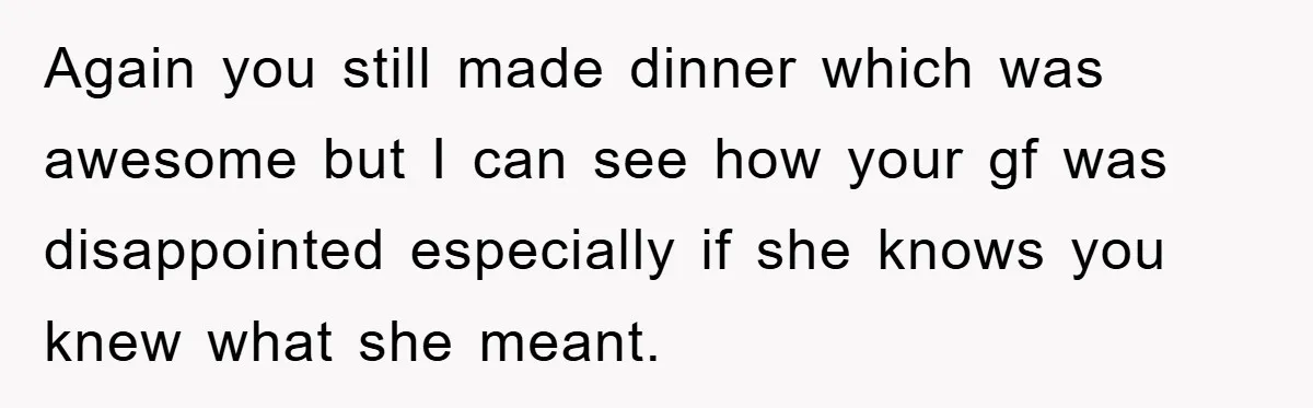 Again you still made dinner which was awesome but I can see how your gf was disappointed especially if she knows you knew what she meant.