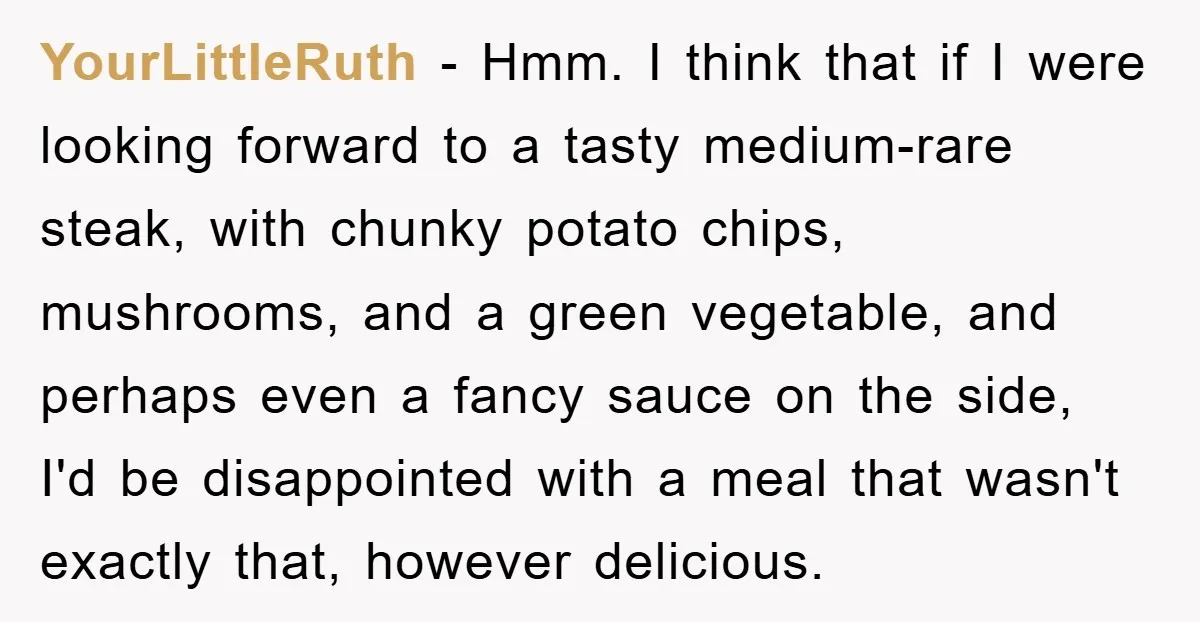 YourLittleRuth − Hmm. I think that if I were looking forward to a tasty medium-rare steak, with chunky potato chips, mushrooms, and a green vegetable, and perhaps even a fancy...