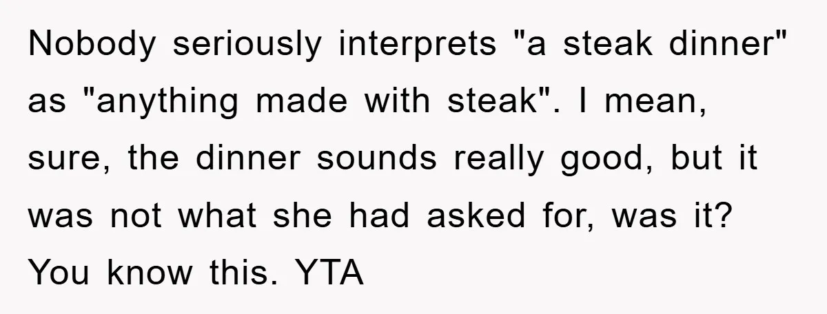 Nobody seriously interprets "a steak dinner" as "anything made with steak". I mean, sure, the dinner sounds really good, but it was not what she had asked for, was it?...