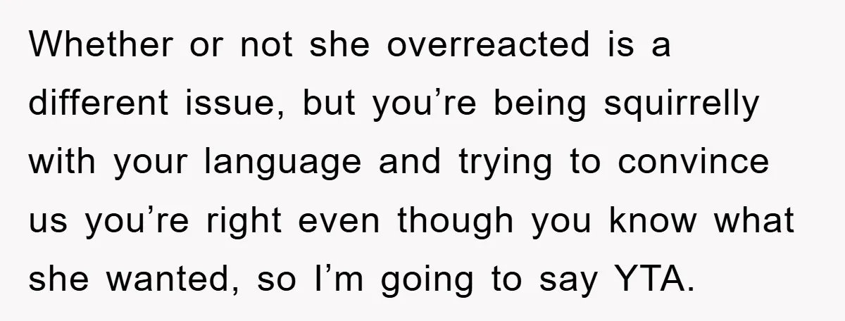 Whether or not she overreacted is a different issue, but you’re being squirrelly with your language and trying to convince us you’re right even though you know what she wanted,...