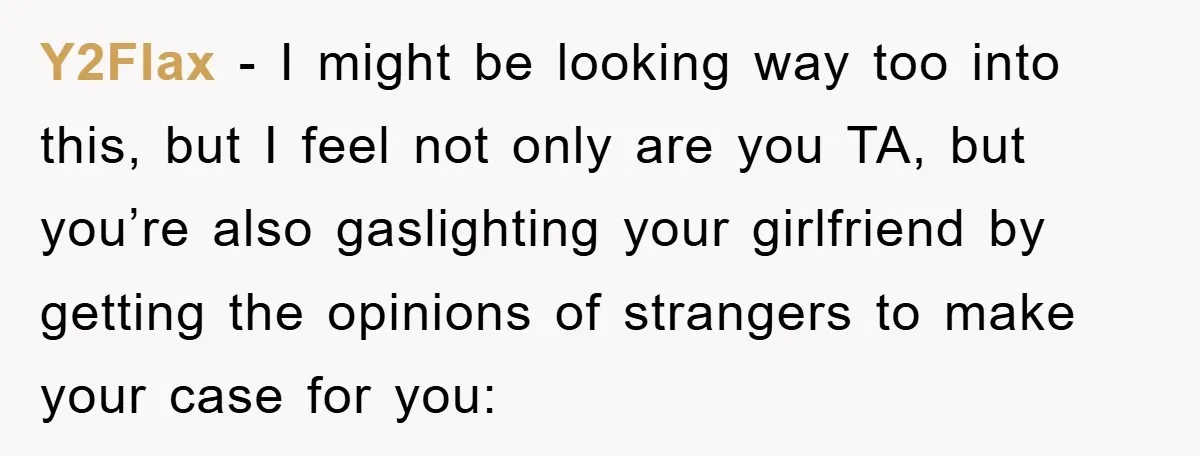 Y2Flax − I might be looking way too into this, but I feel not only are you TA, but you’re also gaslighting your girlfriend by getting the opinions of strangers...