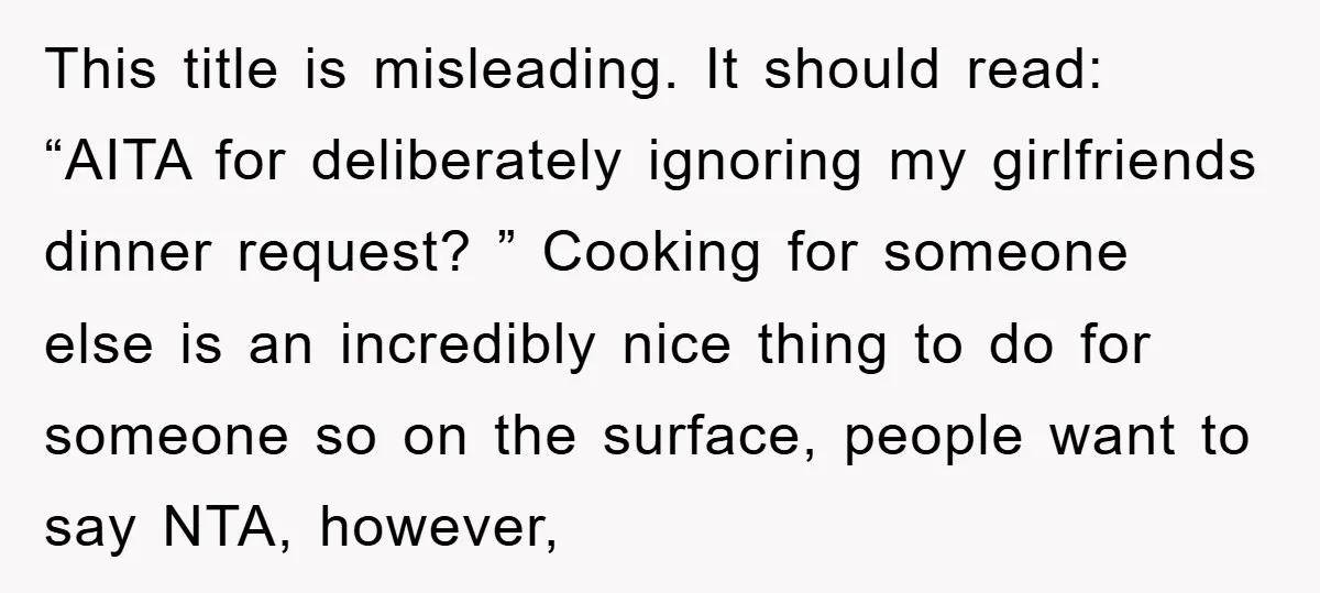 This title is misleading. It should read: “AITA for deliberately ignoring my girlfriends dinner request? ” Cooking for someone else is an incredibly nice thing to do for someone so...